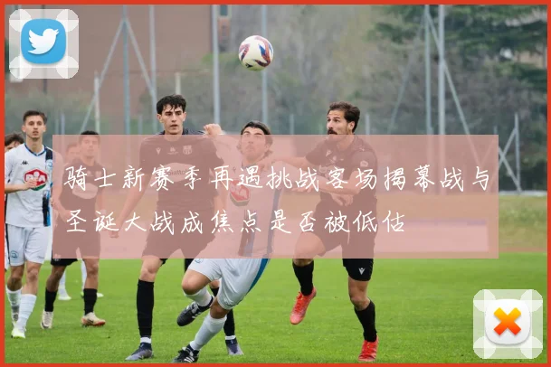 骑士新赛季再遇挑战客场揭幕战与圣诞大战成焦点是否被低估