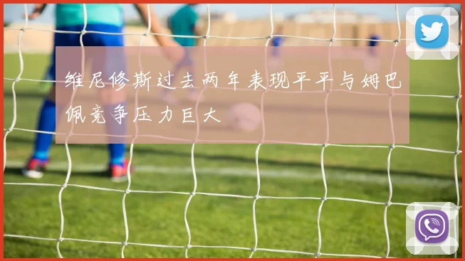 维尼修斯过去两年表现平平与姆巴佩竞争压力巨大