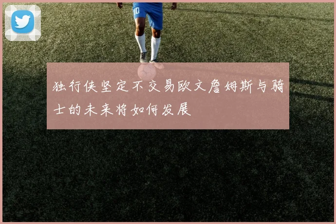 独行侠坚定不交易欧文詹姆斯与骑士的未来将如何发展