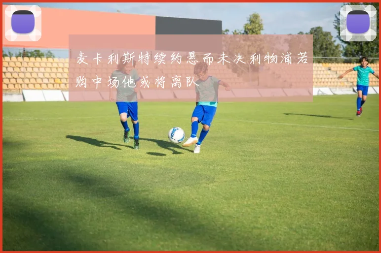 麦卡利斯特续约悬而未决利物浦若购中场他或将离队