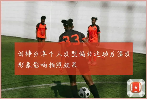 刘铮分享个人发型偏好运动后湿发形象影响拍照效果