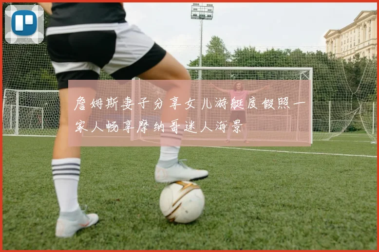 詹姆斯妻子分享女儿游艇度假照一家人畅享摩纳哥迷人海景