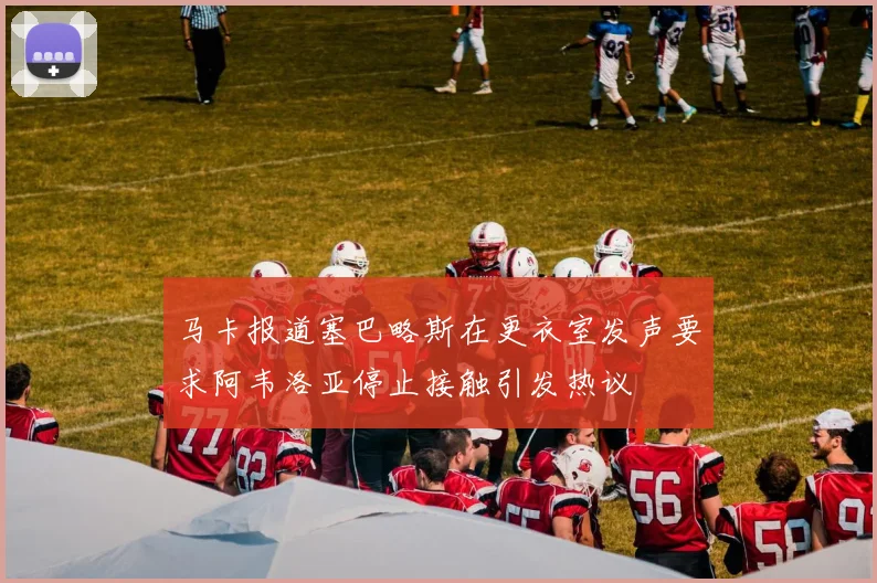 马卡报道塞巴略斯在更衣室发声要求阿韦洛亚停止接触引发热议