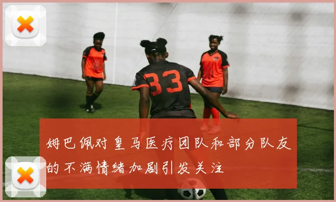 姆巴佩对皇马医疗团队和部分队友的不满情绪加剧引发关注