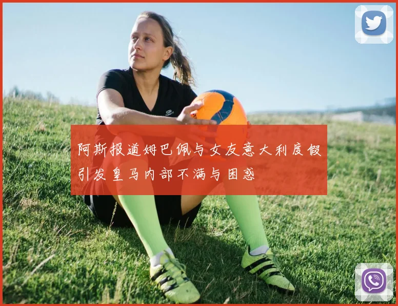 阿斯报道姆巴佩与女友意大利度假引发皇马内部不满与困惑