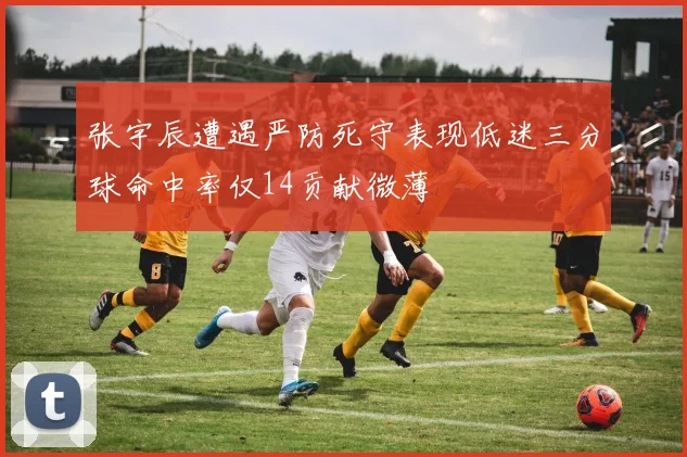 张宇辰遭遇严防死守表现低迷三分球命中率仅14贡献微薄