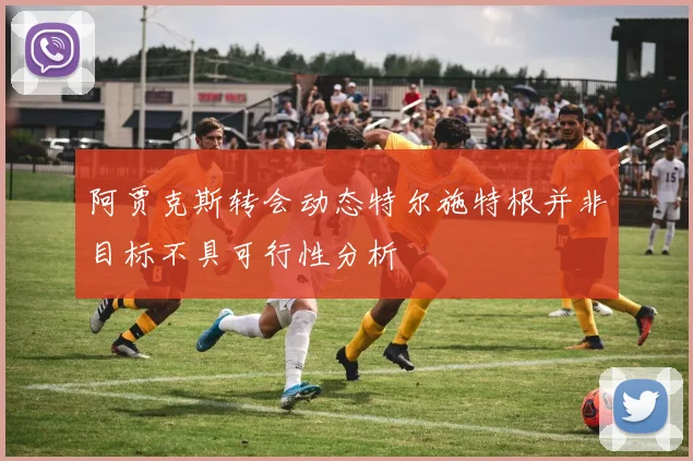 阿贾克斯转会动态特尔施特根并非目标不具可行性分析