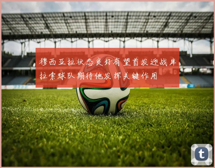 穆西亚拉状态良好有望首发迎战库拉索球队期待他发挥关键作用