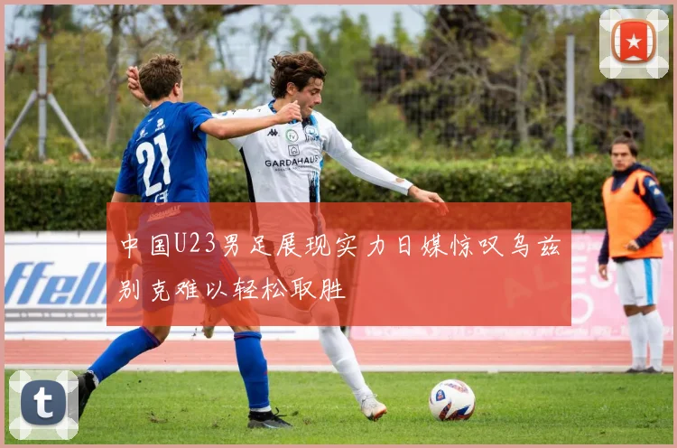 中国U23男足展现实力日媒惊叹乌兹别克难以轻松取胜
