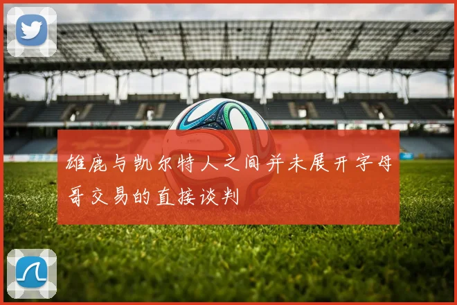 雄鹿与凯尔特人之间并未展开字母哥交易的直接谈判